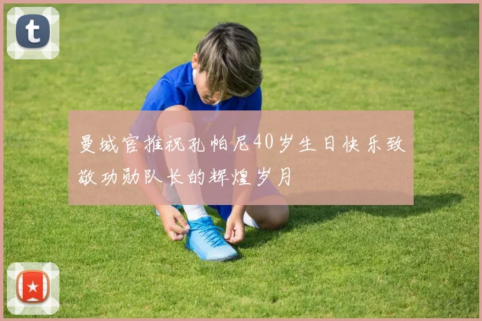 曼城官推祝孔帕尼40岁生日快乐致敬功勋队长的辉煌岁月