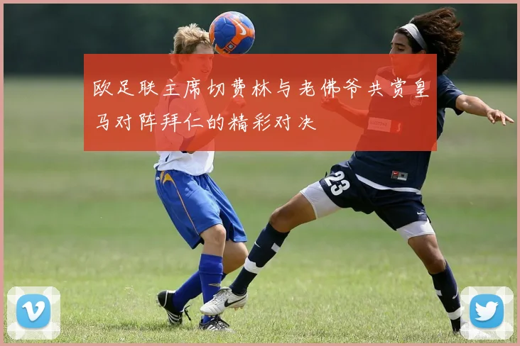 欧足联主席切费林与老佛爷共赏皇马对阵拜仁的精彩对决