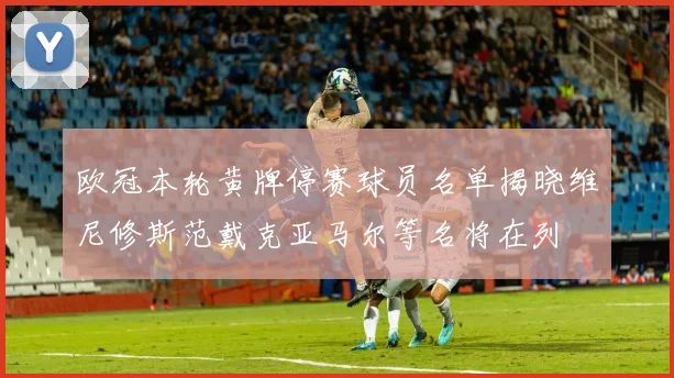 欧冠本轮黄牌停赛球员名单揭晓维尼修斯范戴克亚马尔等名将在列