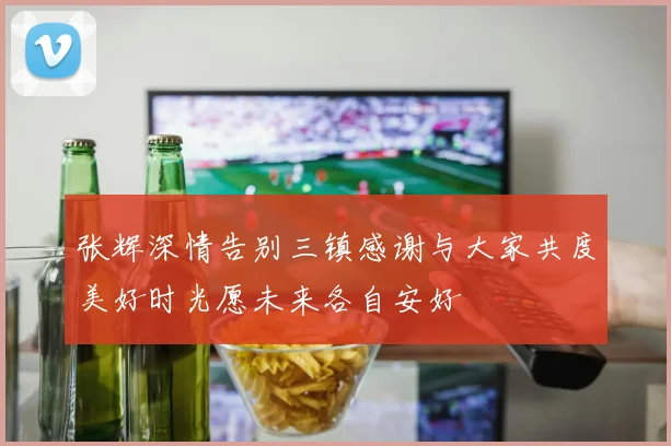 张辉深情告别三镇感谢与大家共度美好时光愿未来各自安好