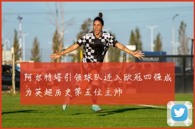 阿尔特塔引领球队连入欧冠四强成为英超历史第五位主帅