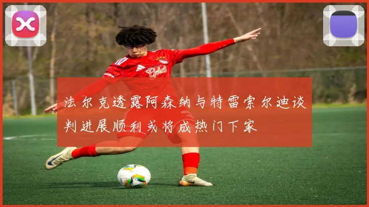 法尔克透露阿森纳与特雷索尔迪谈判进展顺利或将成热门下家