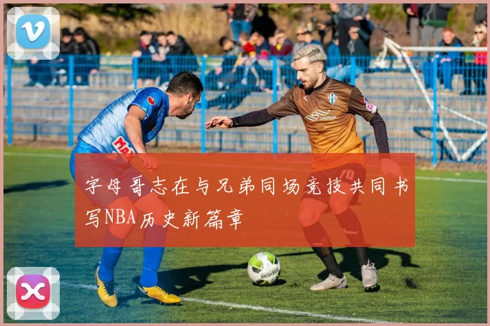 字母哥志在与兄弟同场竞技共同书写NBA历史新篇章