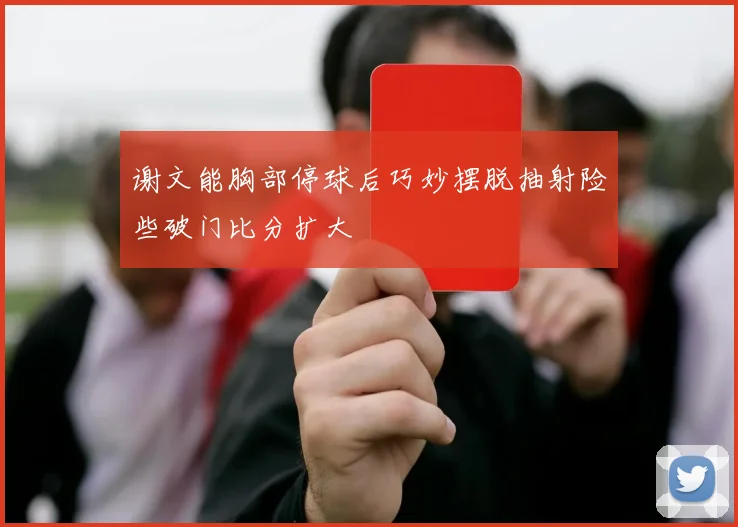 谢文能胸部停球后巧妙摆脱抽射险些破门比分扩大